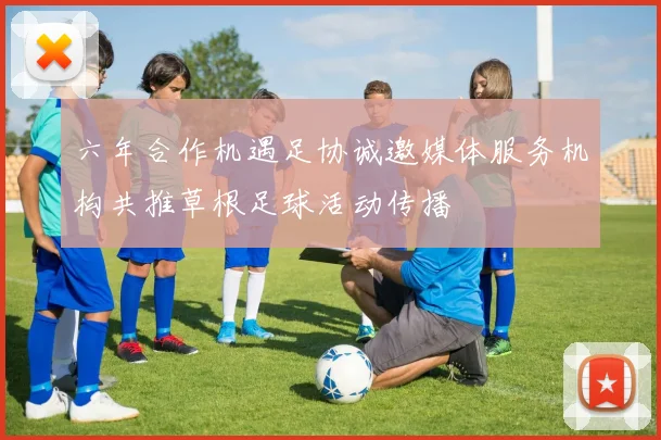 六年合作机遇足协诚邀媒体服务机构共推草根足球活动传播