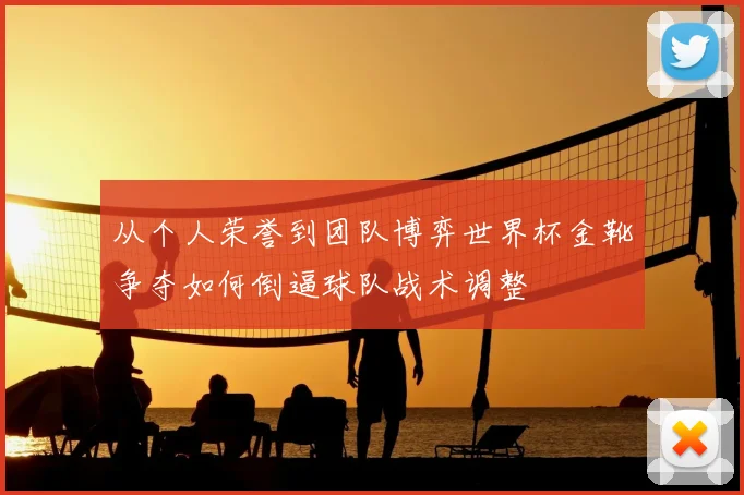 从个人荣誉到团队博弈世界杯金靴争夺如何倒逼球队战术调整