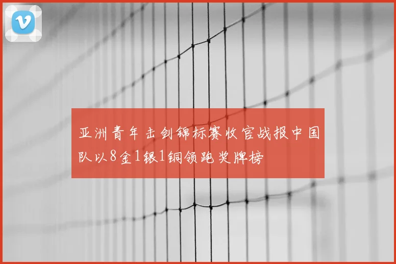 亚洲青年击剑锦标赛收官战报中国队以8金1银1铜领跑奖牌榜