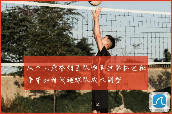 从个人荣誉到团队博弈世界杯金靴争夺如何倒逼球队战术调整