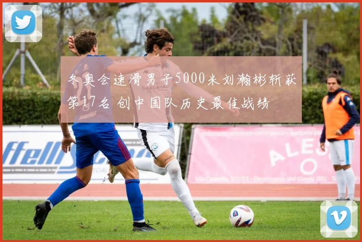冬奥会速滑男子5000米刘瀚彬斩获第17名 创中国队历史最佳战绩