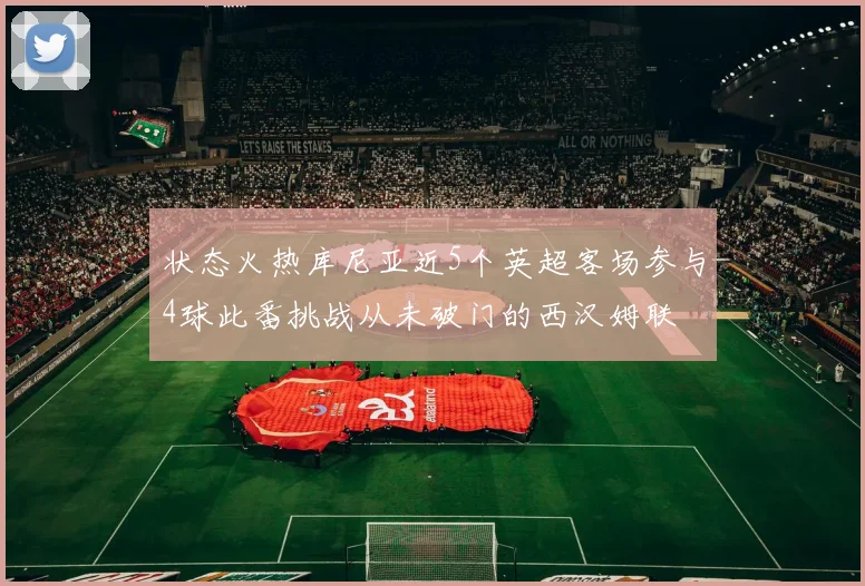 状态火热库尼亚近5个英超客场参与4球此番挑战从未破门的西汉姆联