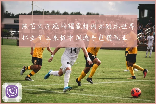 陈艺文夺冠闪耀蒙特利尔跳水世界杯女子三米板中国选手包揽冠亚