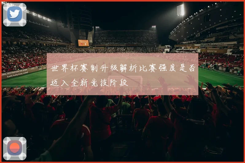 世界杯赛制升级解析比赛强度是否迈入全新竞技阶段
