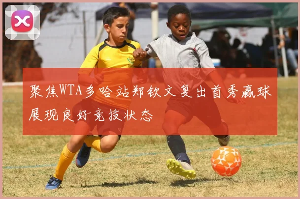 聚焦WTA多哈站郑钦文复出首秀赢球展现良好竞技状态