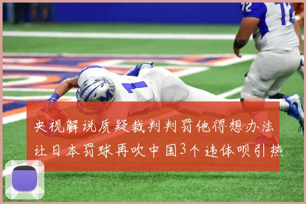 央视解说质疑裁判判罚他得想办法让日本罚球再吹中国3个违体呗引热议