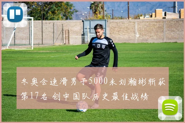 冬奥会速滑男子5000米刘瀚彬斩获第17名 创中国队历史最佳战绩