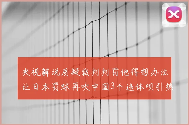 央视解说质疑裁判判罚他得想办法让日本罚球再吹中国3个违体呗引热议