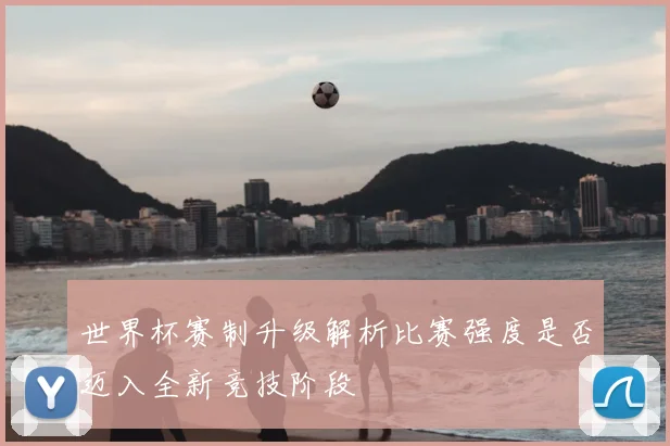 世界杯赛制升级解析比赛强度是否迈入全新竞技阶段
